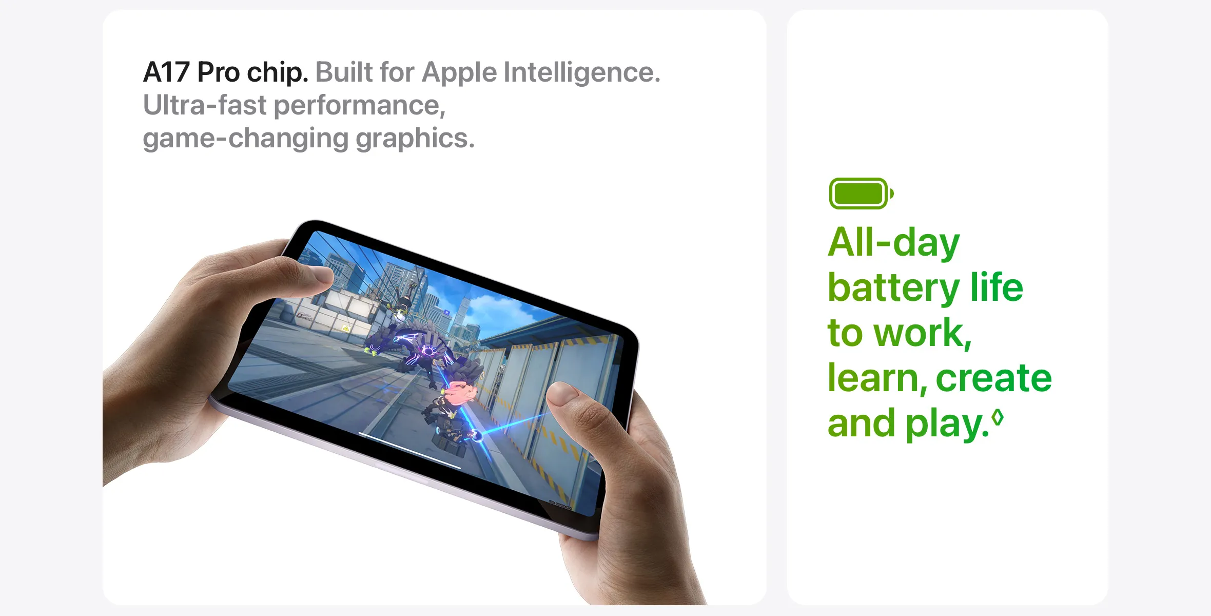 A17 Pro chip. Built for Apple Intelligence. Ultra‑fast performance, game‑changing graphics. All-day battery life to work, learn, create and play.◊