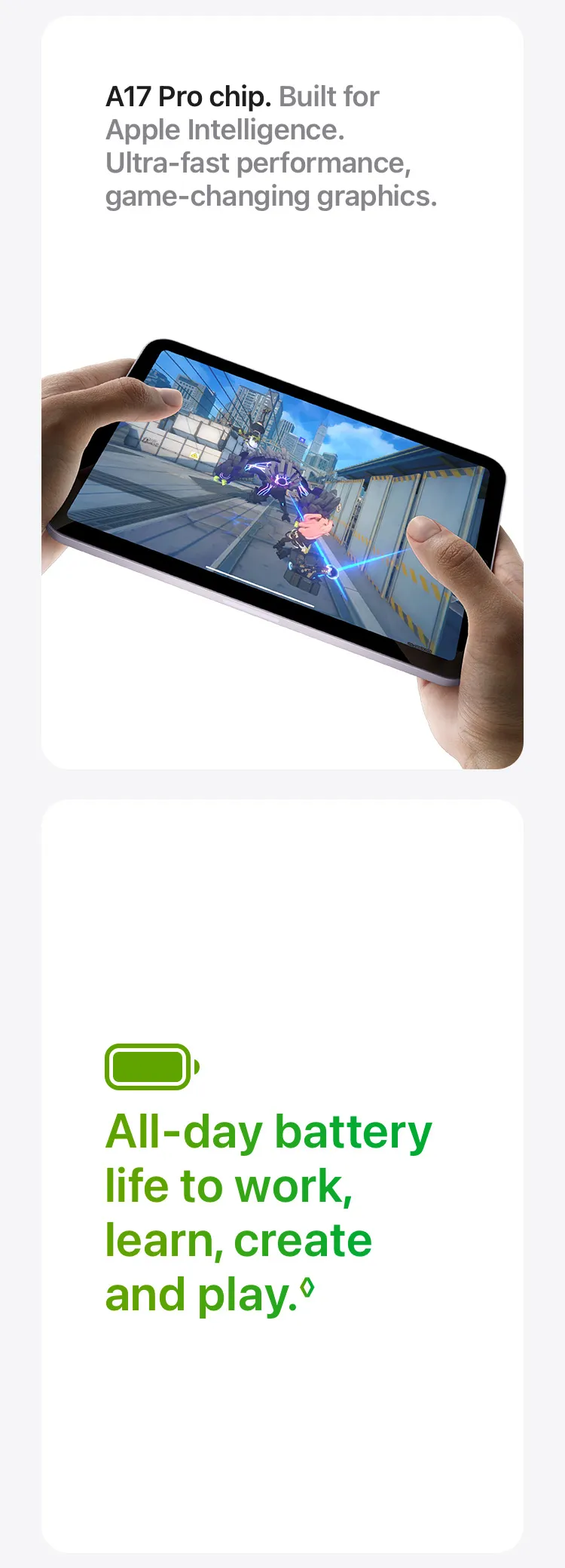 A17 Pro chip. Built for Apple Intelligence. Ultra‑fast performance, game‑changing graphics. All-day battery life to work, learn, create and play.◊
