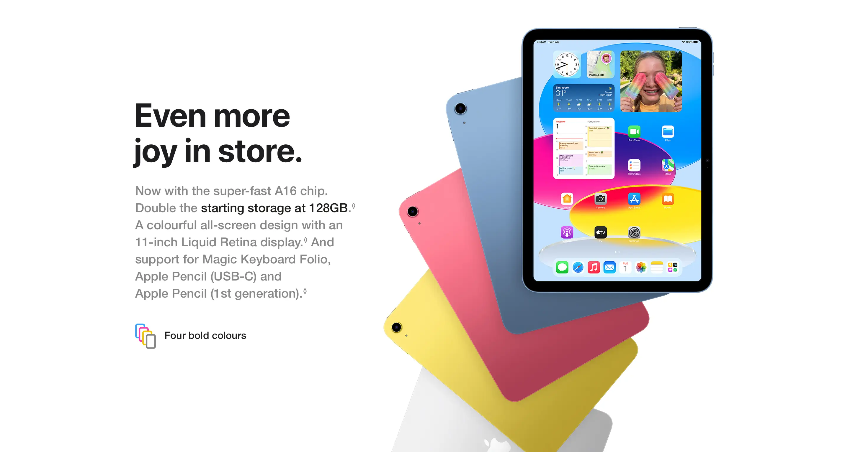 Even more joy in store. Now with the super-fast A16 chip. Double the starting storage at 128GB.◊Refer to legal disclaimers A colourful all‑screen design with an 11‑inch Liquid Retina display.◊Refer to legal disclaimers And support for Magic Keyboard Folio, Apple Pencil (USB‑C) and Apple Pencil (1st generation).