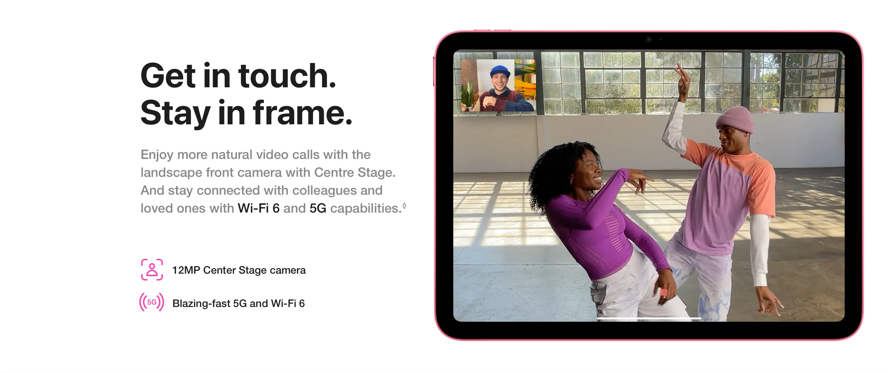 Get in touch. Stay in frame. Enjoy more natural video calls with the landscape front camera with Centre Stage. And stay connected with colleagues and loved ones with Wi‑Fi 6 and 5G capabilities.