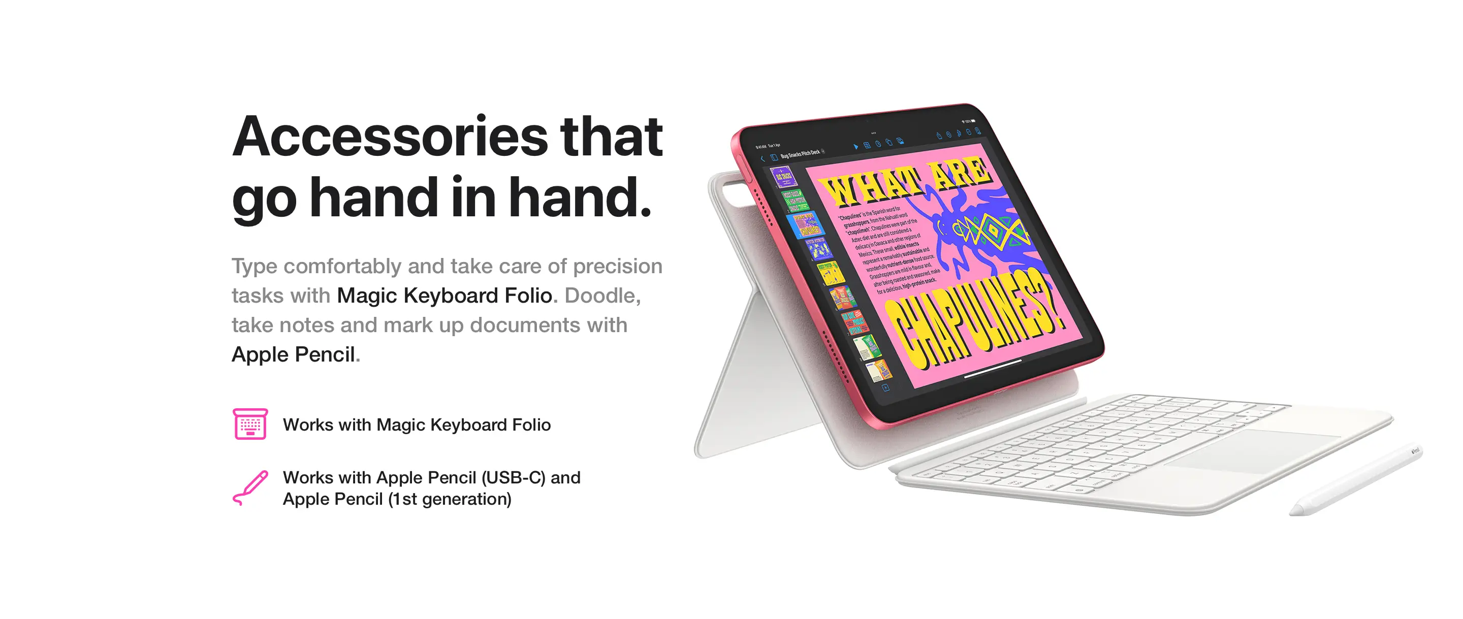 Accessories that go hand in hand. Type comfortably and take care of precision tasks with Magic Keyboard Folio. Doodle, take notes and mark up documents with Apple Pencil.