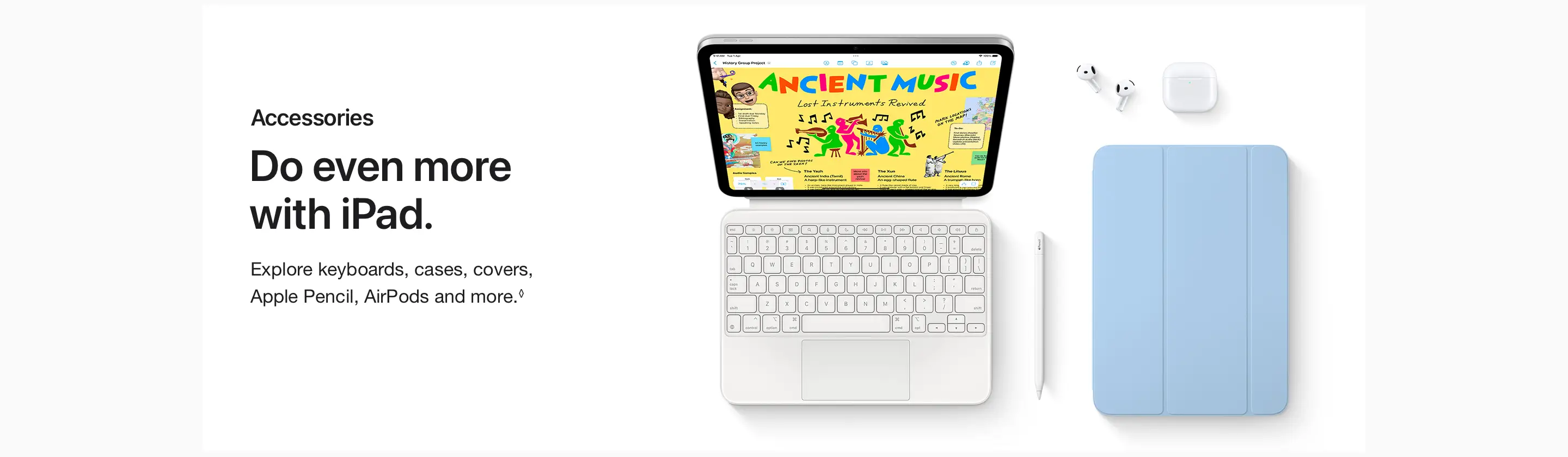Do even more with iPad.  Explore keyboards, cases, covers, Apple Pencil, AirPods and more.