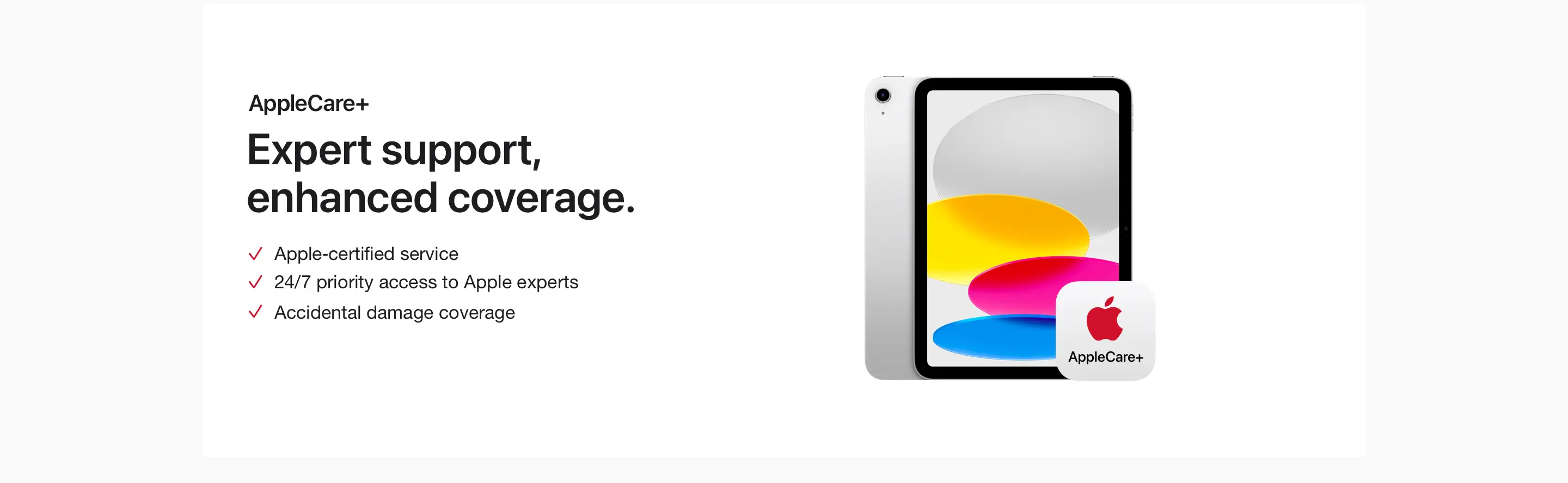 AppleCare+. Expert support, enhanced coverage. Apple-certified service. 24/7 priority access to Apple experts. Accidental damage coverage.