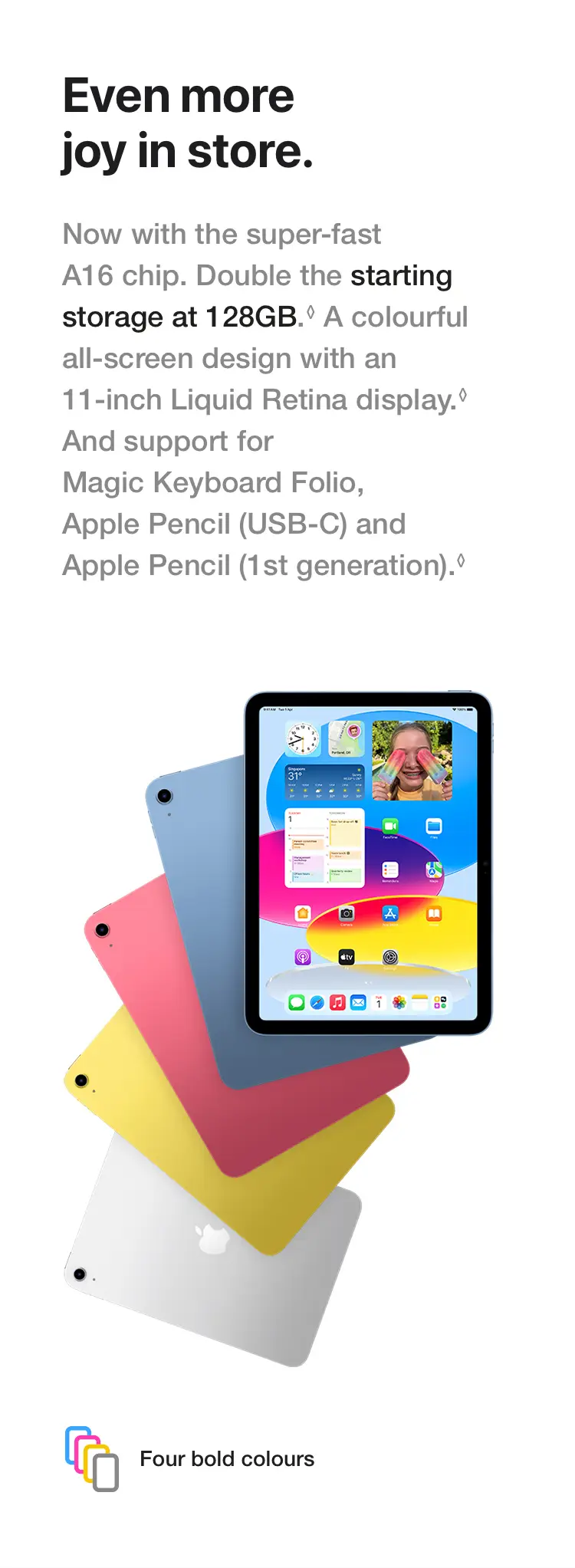 Even more joy in store. Now with the super-fast A16 chip. Double the starting storage at 128GB.◊Refer to legal disclaimers A colourful all‑screen design with an 11‑inch Liquid Retina display.◊Refer to legal disclaimers And support for Magic Keyboard Folio, Apple Pencil (USB‑C) and Apple Pencil (1st generation).