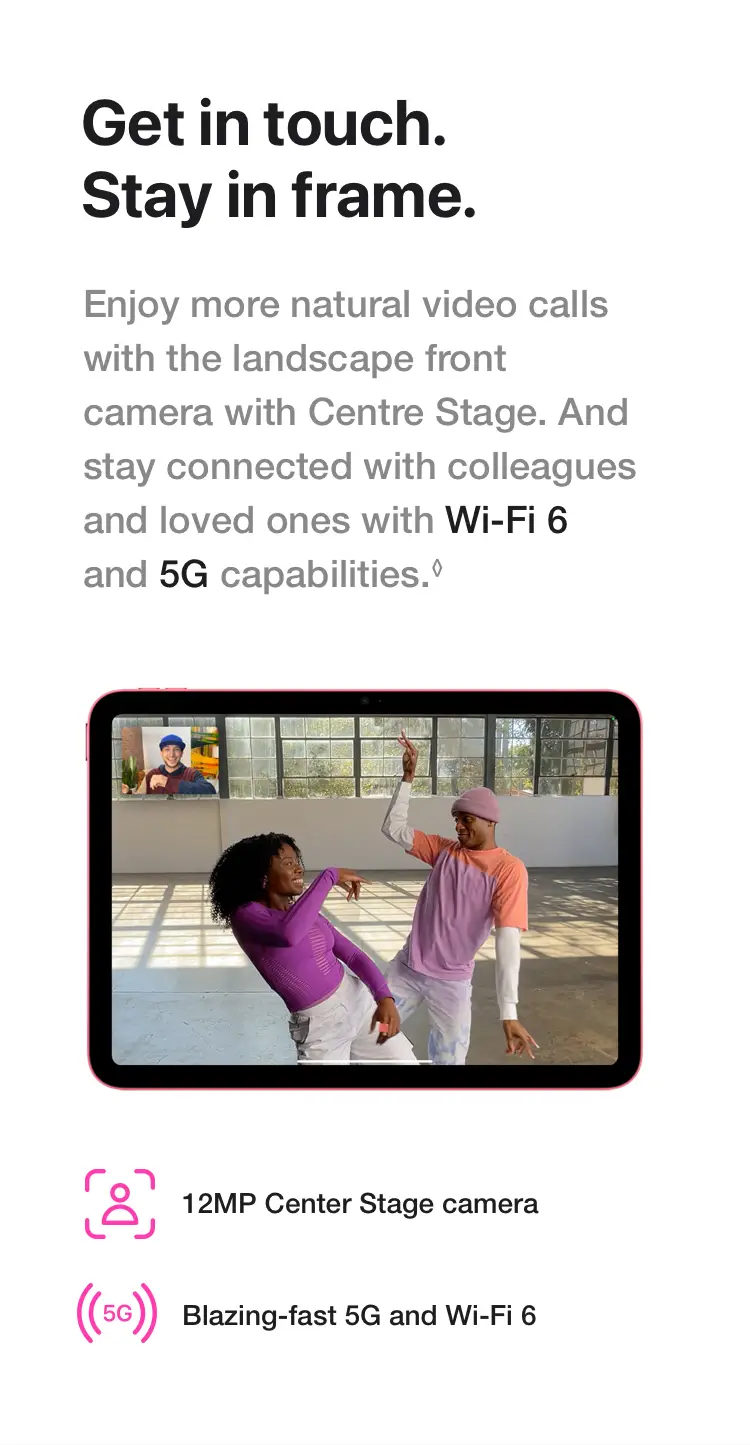 Get in touch. Stay in frame. Enjoy more natural video calls with the landscape front camera with Centre Stage. And stay connected with colleagues and loved ones with Wi‑Fi 6 and 5G capabilities.