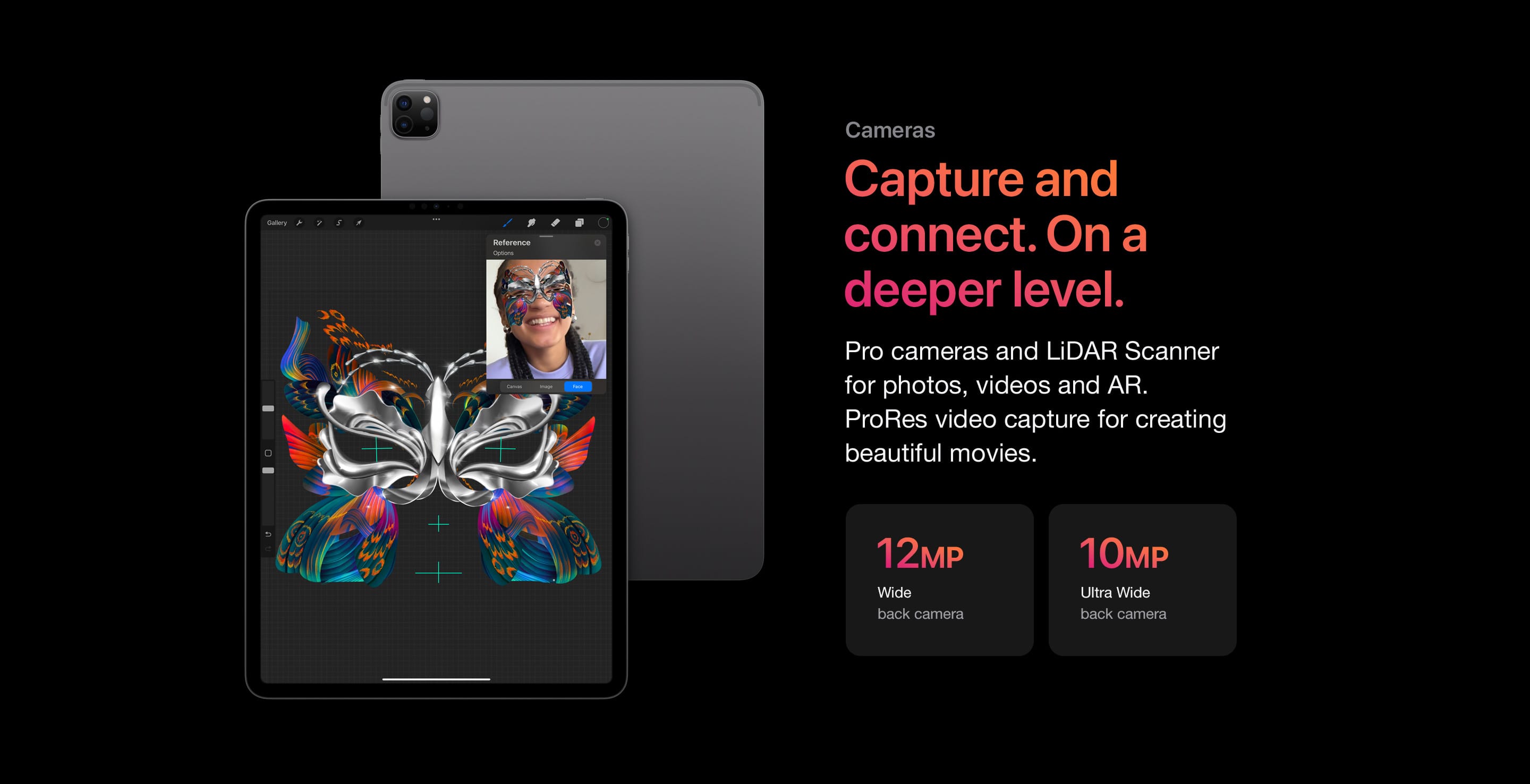 Pro cameras and LiDAR Scanner for photos, videos and AR. ProRes video capture for creating beautiful movies.