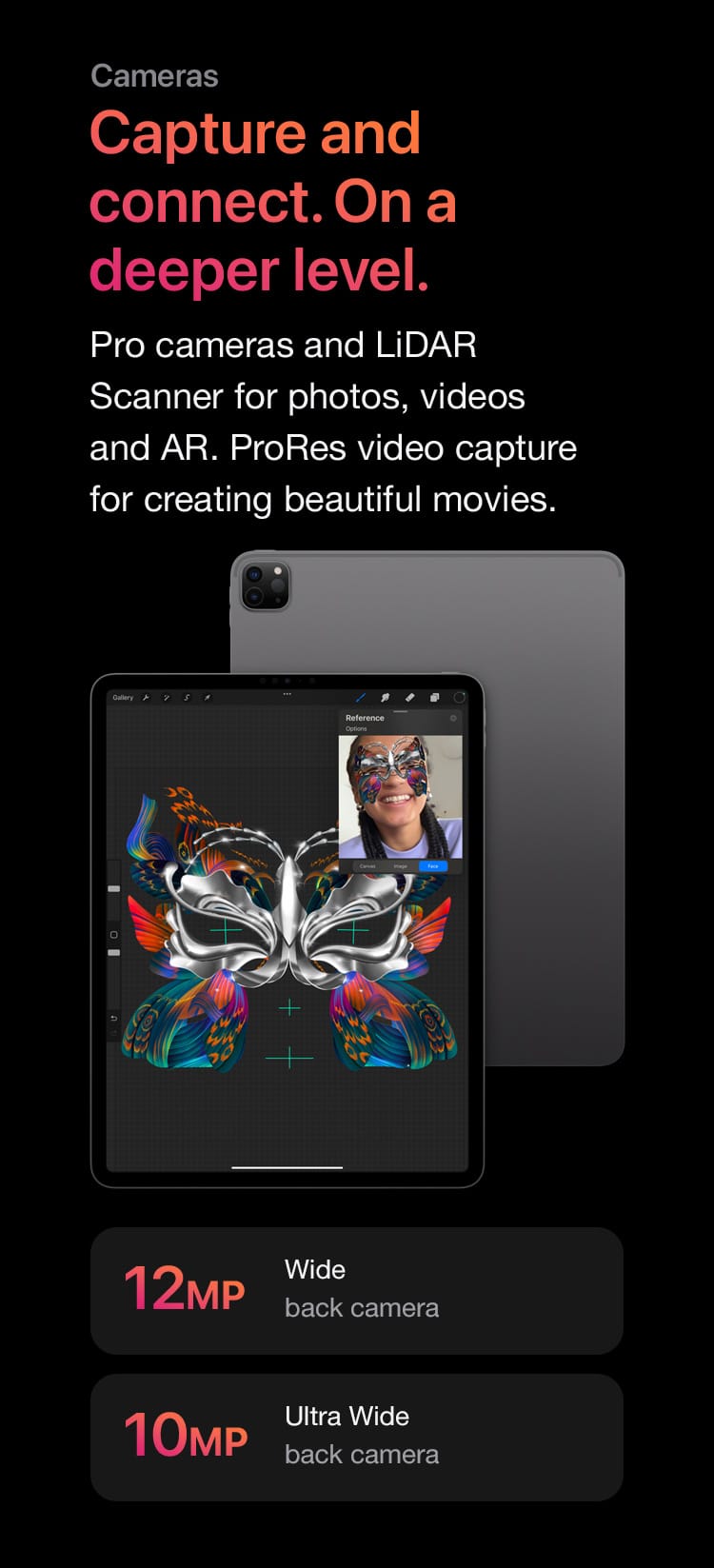 Pro cameras and LiDAR Scanner for photos, videos and AR. ProRes video capture for creating beautiful movies.