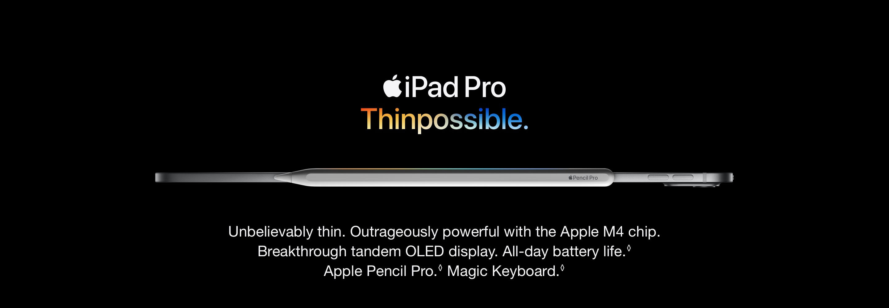 Unbelievably thin. Outrageously powerful with the Apple M4 chip. Breakthrough tandem OLED display. All-day battery life. Refer to legal disclaimers Apple Pencil Pro. Refer to legal disclaimers Magic Keyboard. 