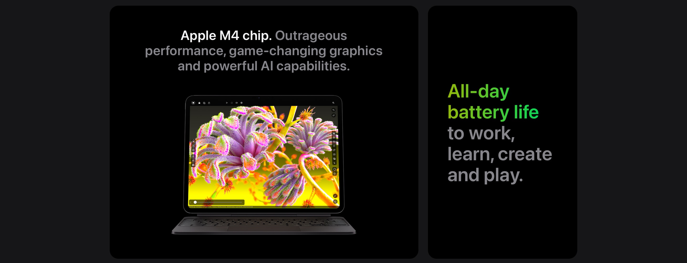 Apple M4 chip. Outrageous performance, game-changing graphics and powerful AI capabilities. All-day battery life to work, learn, create and play.