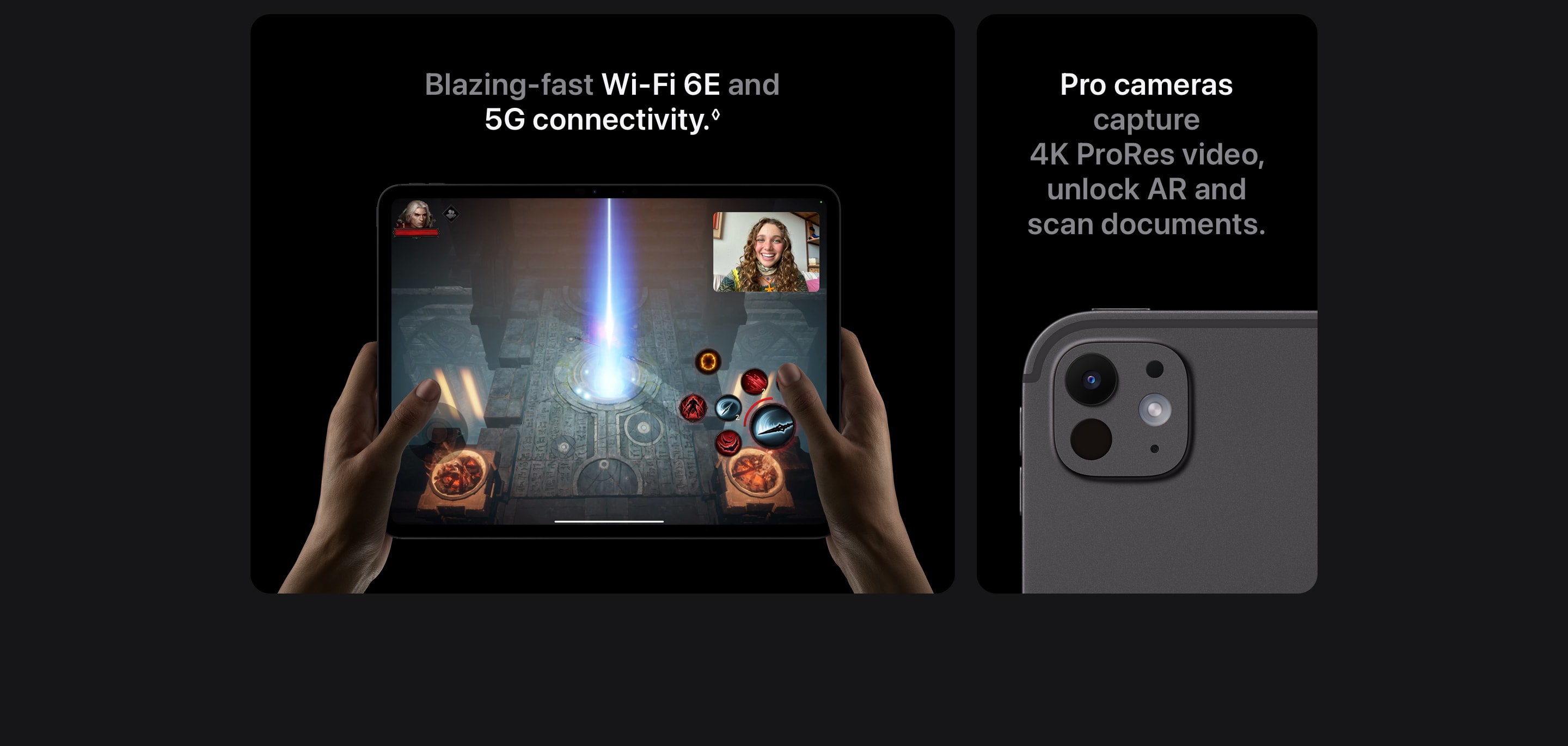 Blazing-fast Wi-Fi 6E and 5G connectivity. Pro cameras capture 4K ProRes video, unlock AR and scan documents.