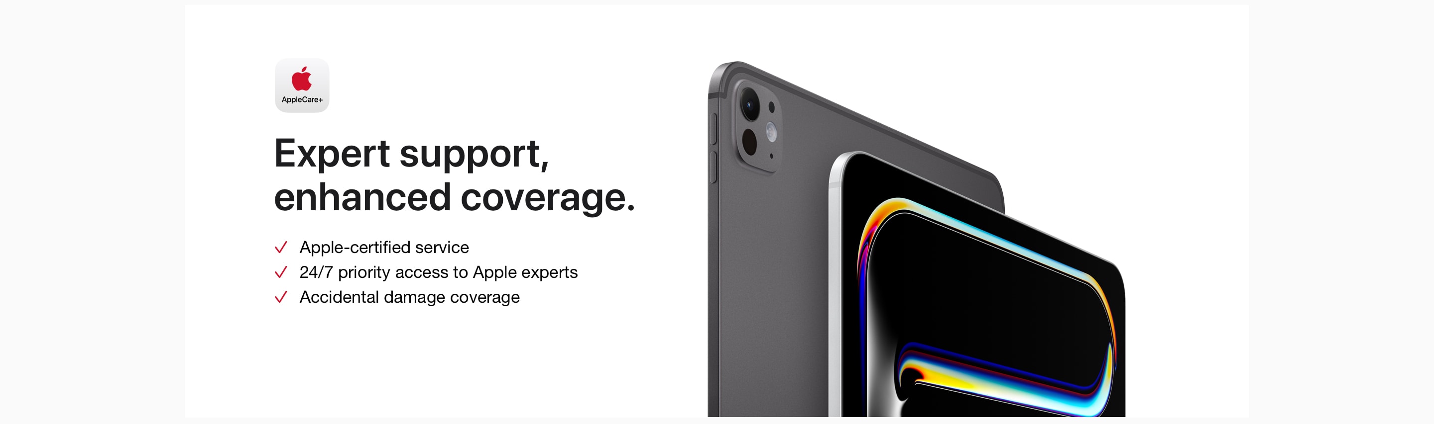 AppleCare+. Expert support, enhanced coverage. Apple-certified service. 24/7 priority access to Apple experts. Accidental damage coverage.