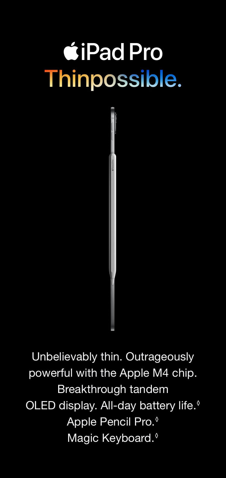 Unbelievably thin. Outrageously powerful with the Apple M4 chip. Breakthrough tandem OLED display. All-day battery life. Refer to legal disclaimers Apple Pencil Pro. Refer to legal disclaimers Magic Keyboard. 