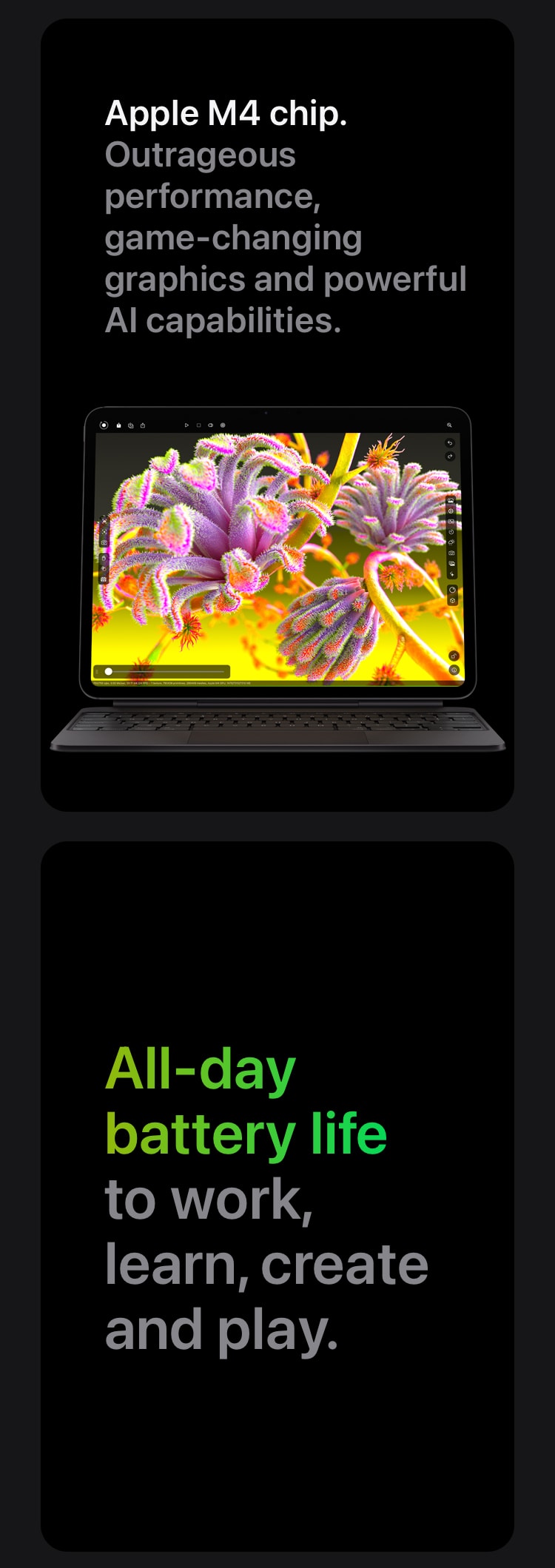 Apple M4 chip. Outrageous performance, game-changing graphics and powerful AI capabilities. All-day battery life to work, learn, create and play.