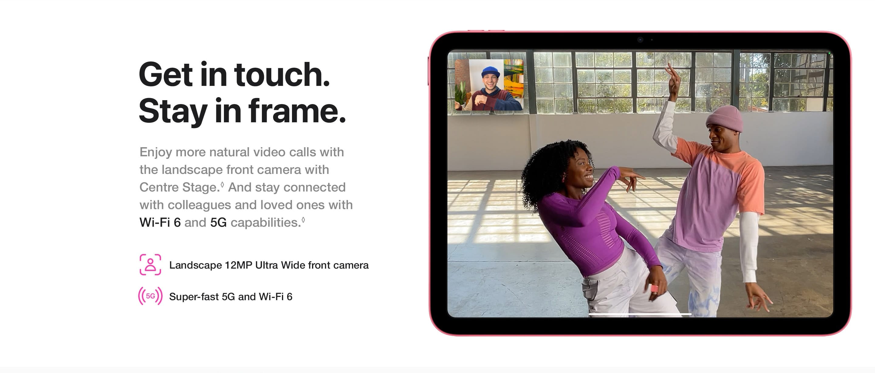Enjoy more natural video calls with the landscape front camera with Centre Stage. And stay connected with colleagues and loved ones with Wi-Fi 6 and 5G capabilities.