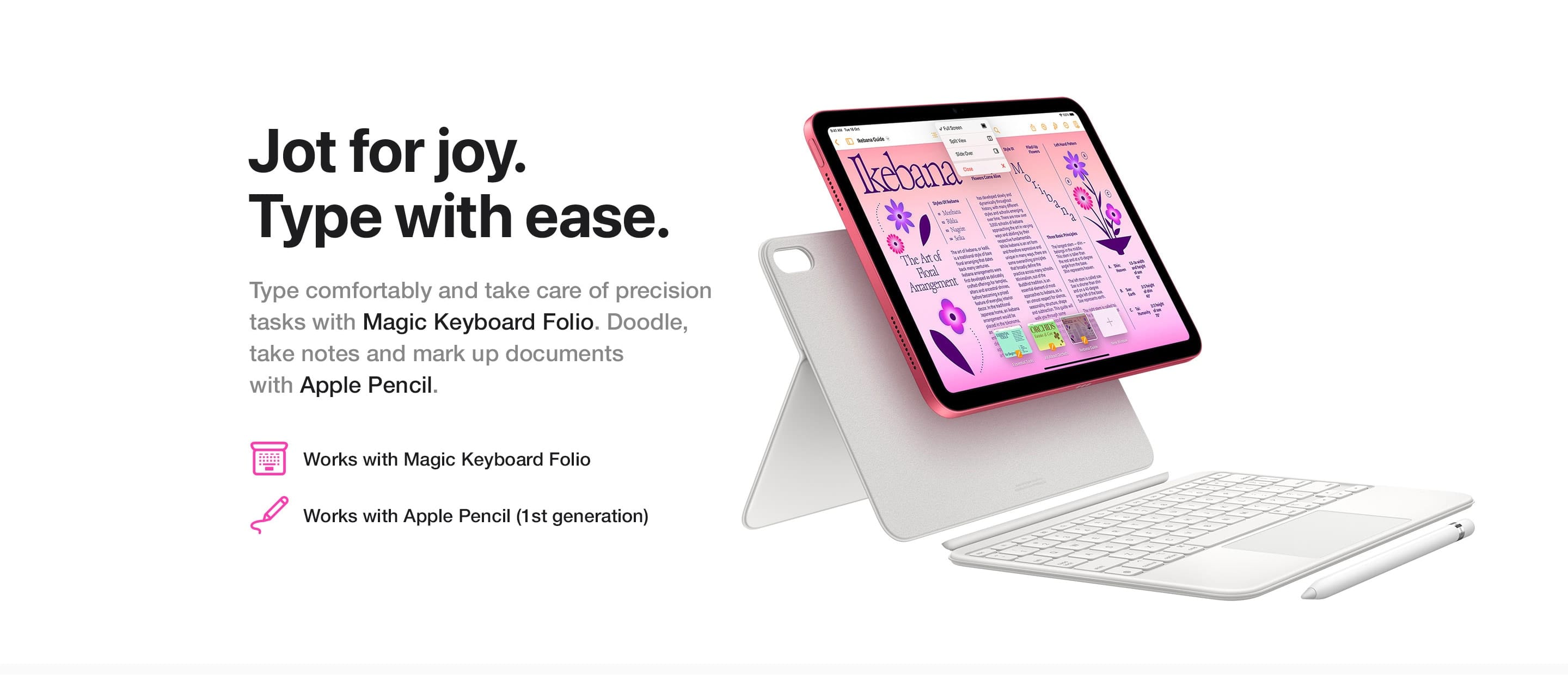 Type comfortably and take care of precision tasks with Magic Keyboard Folio. Doodle, take notes and mark up documents with Apple Pencil.