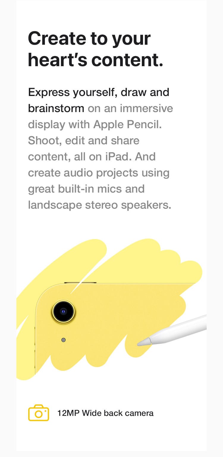 Express yourself, draw and brainstorm on an immersive display with Apple Pencil. Shoot, edit and share content, all on iPad. And create audio projects using great built-in mics and landscape stereo speakers.