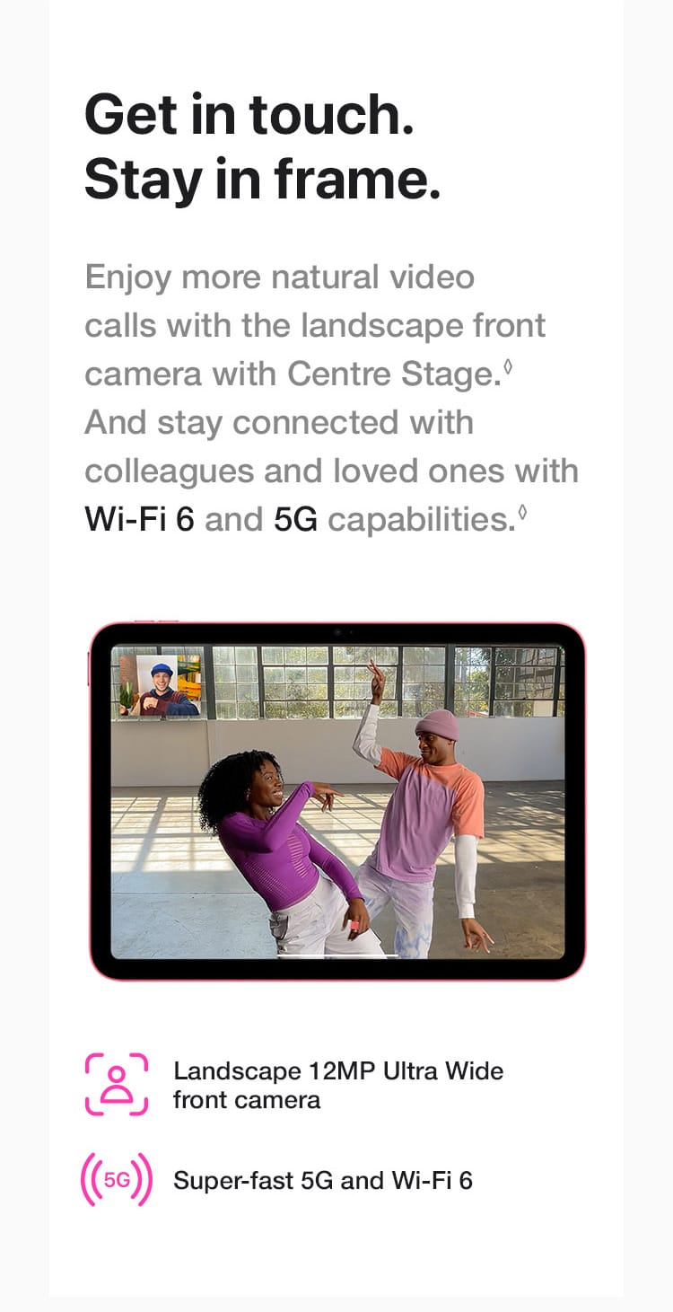 Enjoy more natural video calls with the landscape front camera with Centre Stage. And stay connected with colleagues and loved ones with Wi-Fi 6 and 5G capabilities.