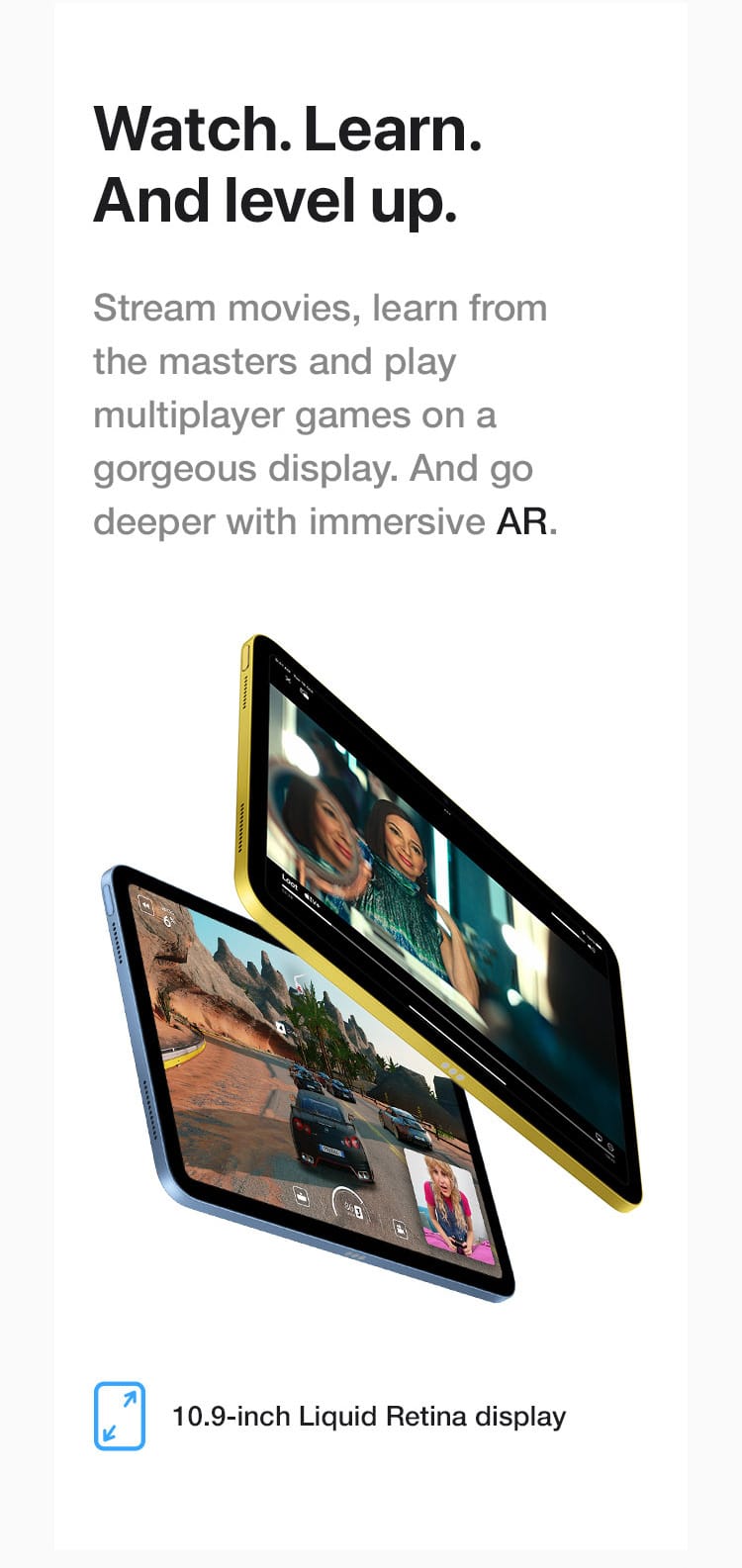 Stream movies, learn from the masters and play multiplayer games on a gorgeous display. And go deeper with immersive AR.