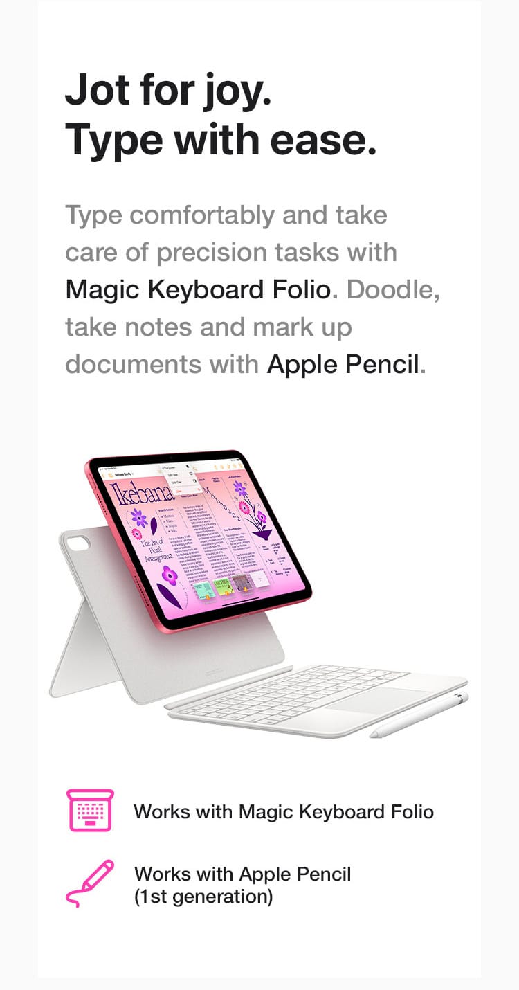 Type comfortably and take care of precision tasks with Magic Keyboard Folio. Doodle, take notes and mark up documents with Apple Pencil.