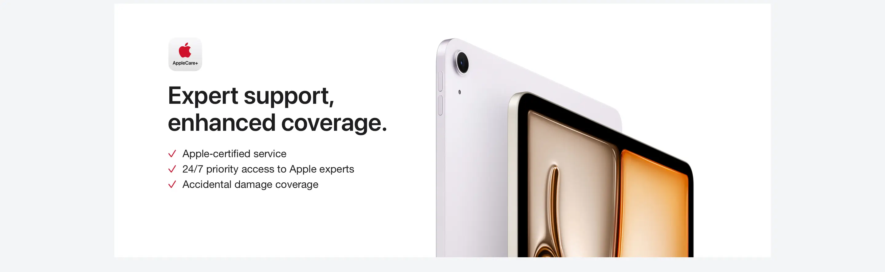 AppleCare+. Expert support, enhanced coverage. Apple-certified service. 24/7 priority access to Apple experts. Accidental damage coverage.