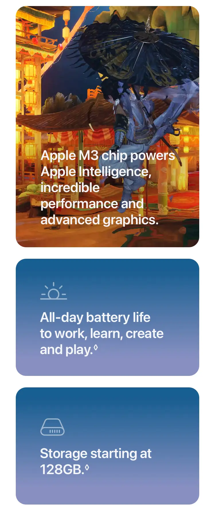 Apple M3 chip powers Apple Intelligence, incredible performance and advanced graphics. All‑day battery life to work, learn, create and play. Storage starting at 128GB.