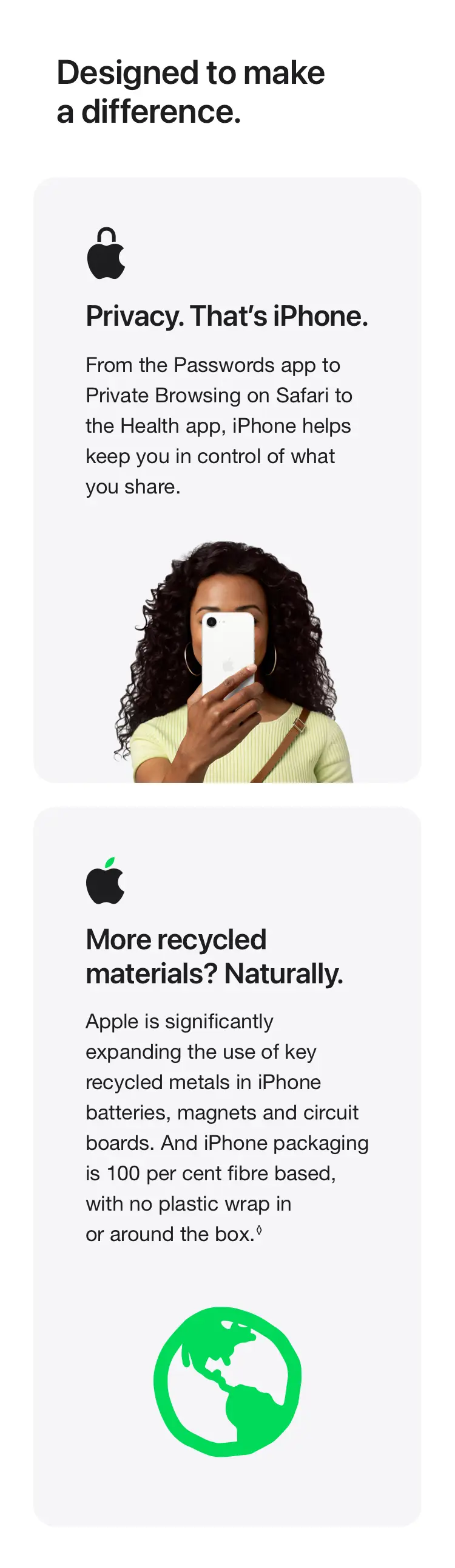 Designed to make a difference. From the Passwords app to Private Browsing on Safari to the Health app, iPhone helps keep you in control of what you share. Apple is significantly expanding the use of key recycled metals in iPhone batteries, magnets and circuit boards. And iPhone packaging is 100 per cent fibre based, with no plastic wrap in or around the box.◊