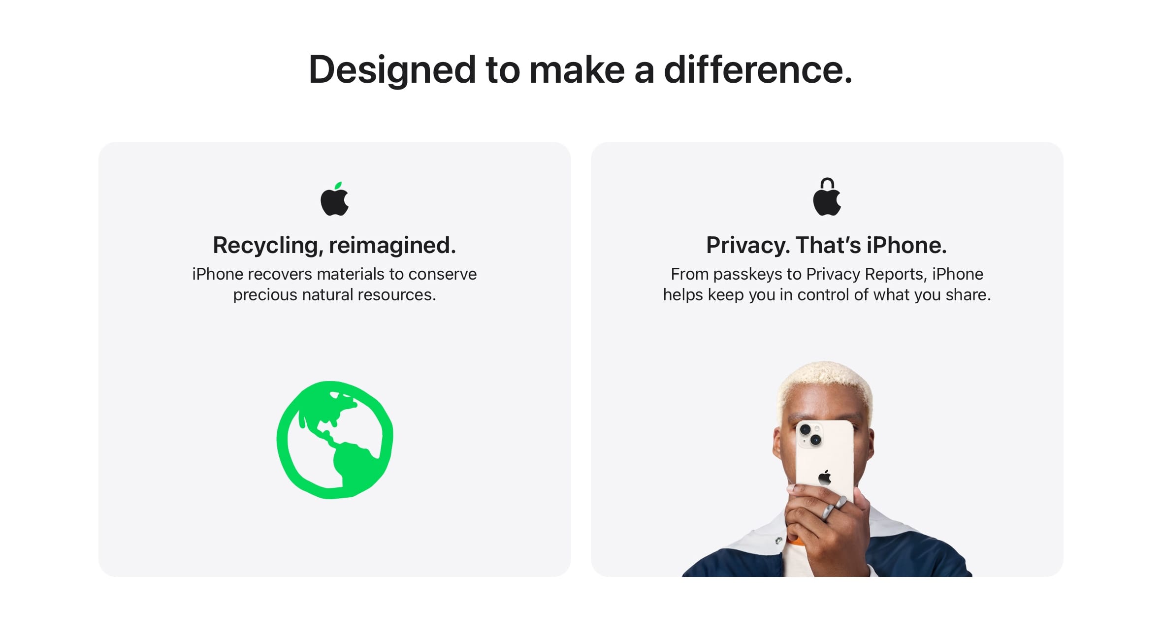 Designed to make a difference. iPhone recovers materials to conserve precious natural resources. From passkeys to Privacy Reports, iPhone helps keep you in control of what you share.
