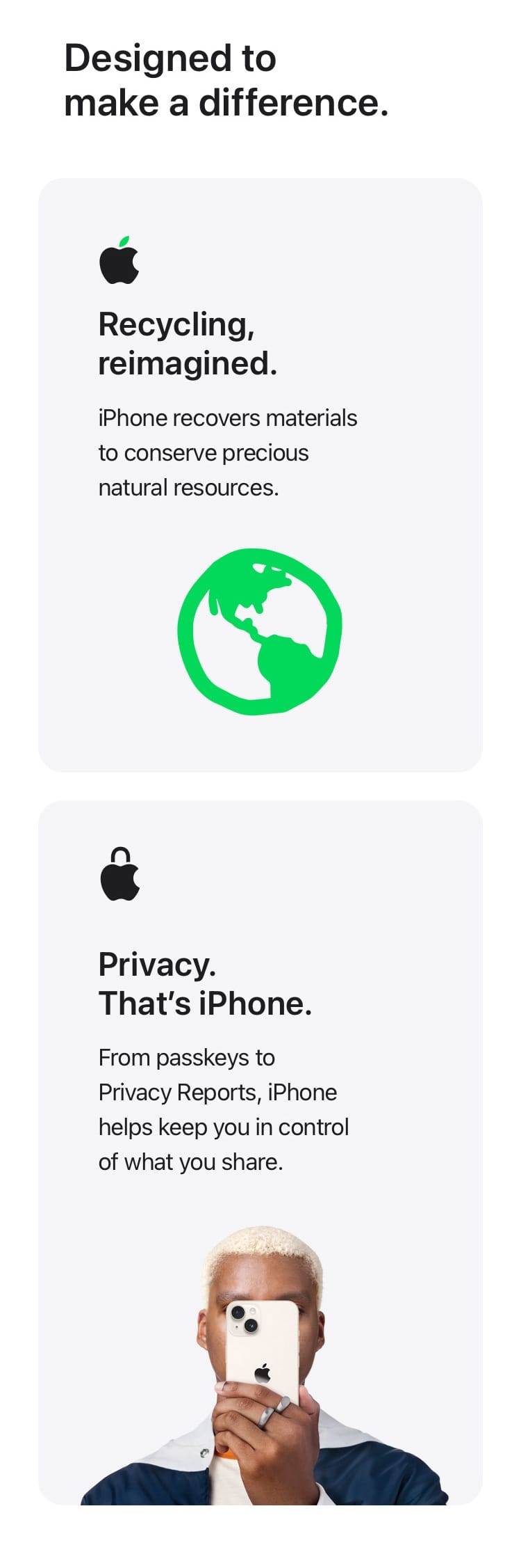 Designed to make a difference. iPhone recovers materials to conserve precious natural resources. From passkeys to Privacy Reports, iPhone helps keep you in control of what you share.